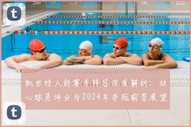 凯尔特人新赛季阵容深度解析:核心球员评分与2024年夺冠前景展望
