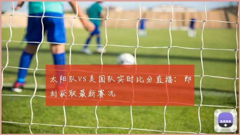 太阳队vs美国队实时比分直播:即刻获取最新赛况