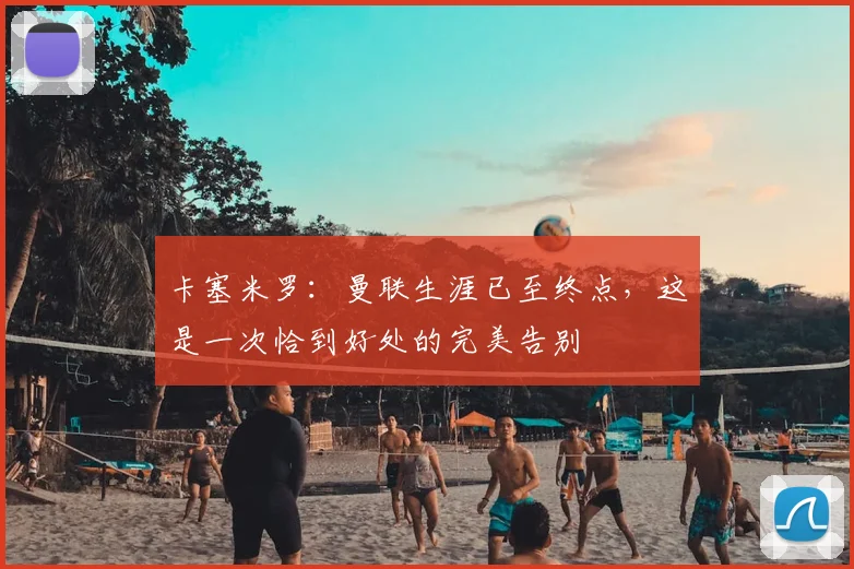 卡塞米罗：曼联生涯已至终点，这是一次恰到好处的完美告别
