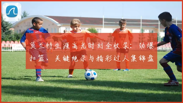 莫兰特生涯高光时刻全收录:劲爆扣篮、关键绝杀与精彩过人集锦盘点