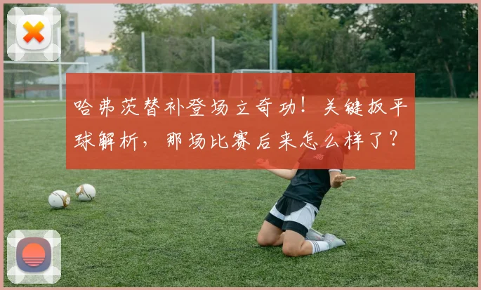哈弗茨替补登场立奇功！关键扳平球解析，那场比赛后来怎么样了？
