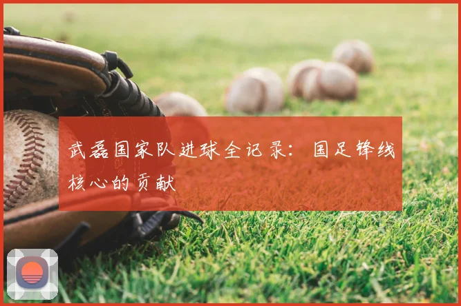 武磊国家队进球全记录:国足锋线核心的贡献