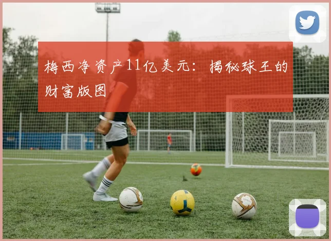 梅西净资产11亿美元：揭秘球王的财富版图
