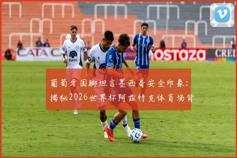 葡萄牙国脚坦言墨西哥安全印象:揭秘2026世界杯阿兹特克体育场背后的非凡意义与球迷旅行攻略