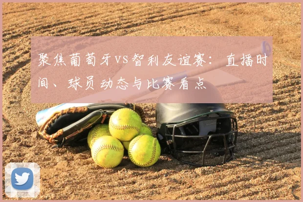 聚焦葡萄牙vs智利友谊赛：直播时间、球员动态与比赛看点