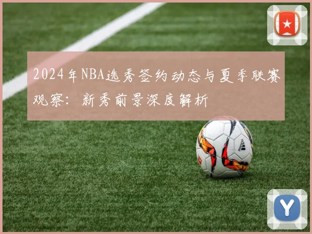 2024年NBA选秀签约动态与夏季联赛观察：新秀前景深度解析