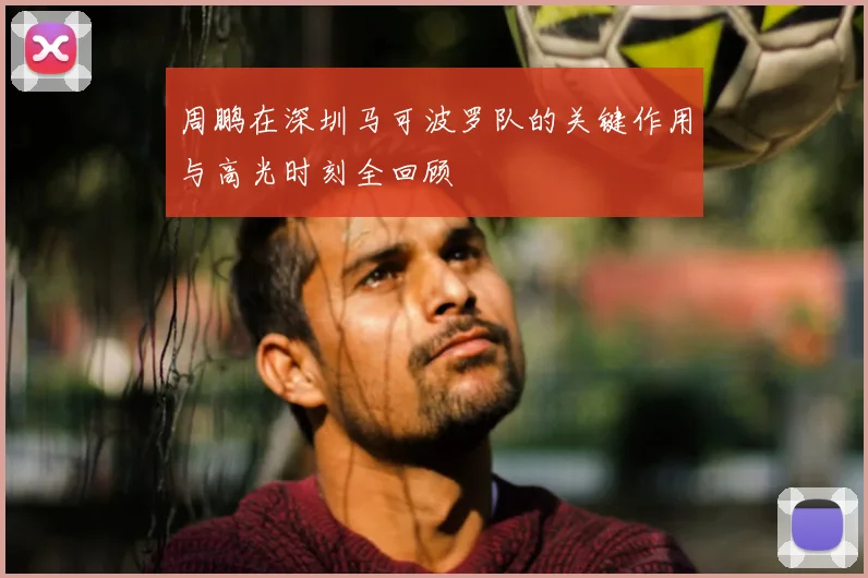 周鹏在深圳马可波罗队的关键作用与高光时刻全回顾