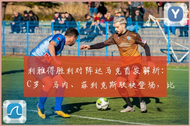 利雅得胜利对阵达马克首发解析:C罗、马内、菲利克斯联袂登场,比赛结果与球员表现深度点评