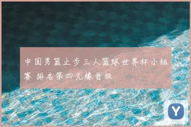 中国男篮止步三人篮球世界杯小组赛 排名第四无缘晋级