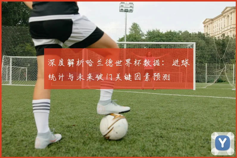 深度解析哈兰德世界杯数据：进球统计与未来破门关键因素预测