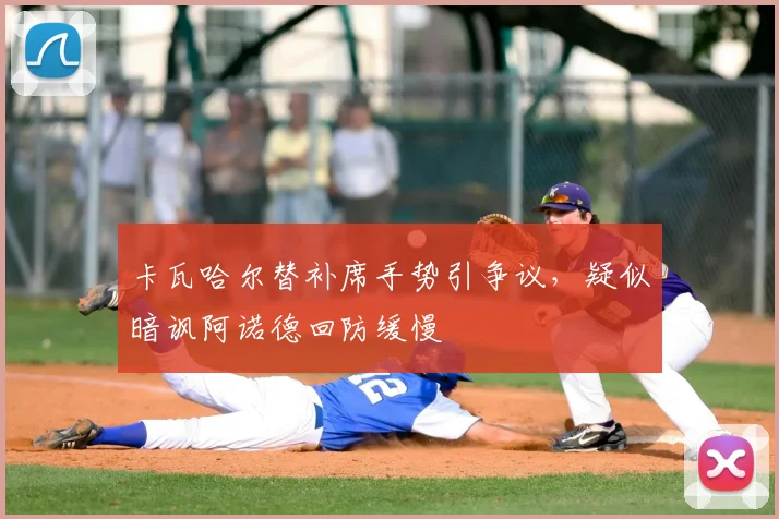 卡瓦哈尔替补席手势引争议,疑似暗讽阿诺德回防缓慢
