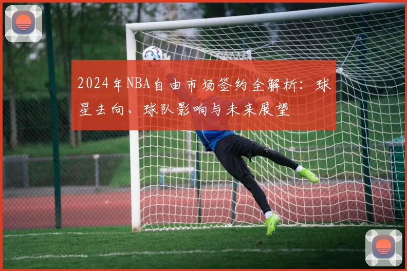 2024年NBA自由市场签约全解析:球星去向、球队影响与未来展望