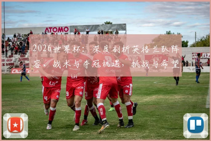2026世界杯:深度剖析英格兰队阵容、战术与夺冠机遇,挑战与希望何在?
