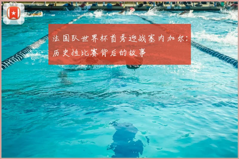 法国队世界杯首秀迎战塞内加尔:历史性比赛背后的故事