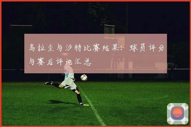 乌拉圭与沙特比赛结果：球员评分与赛后评论汇总
