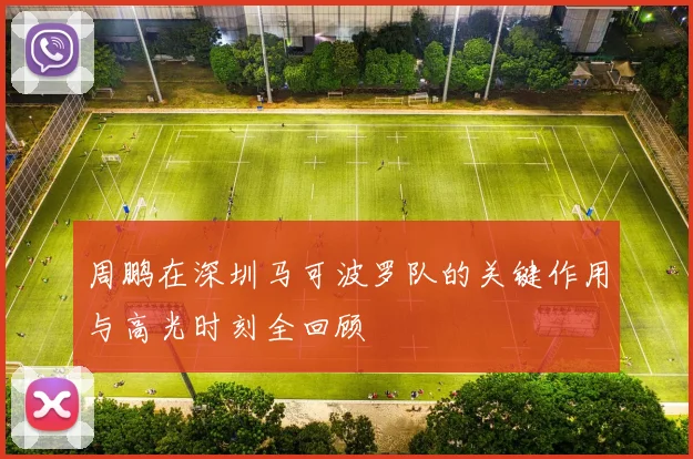 周鹏在深圳马可波罗队的关键作用与高光时刻全回顾